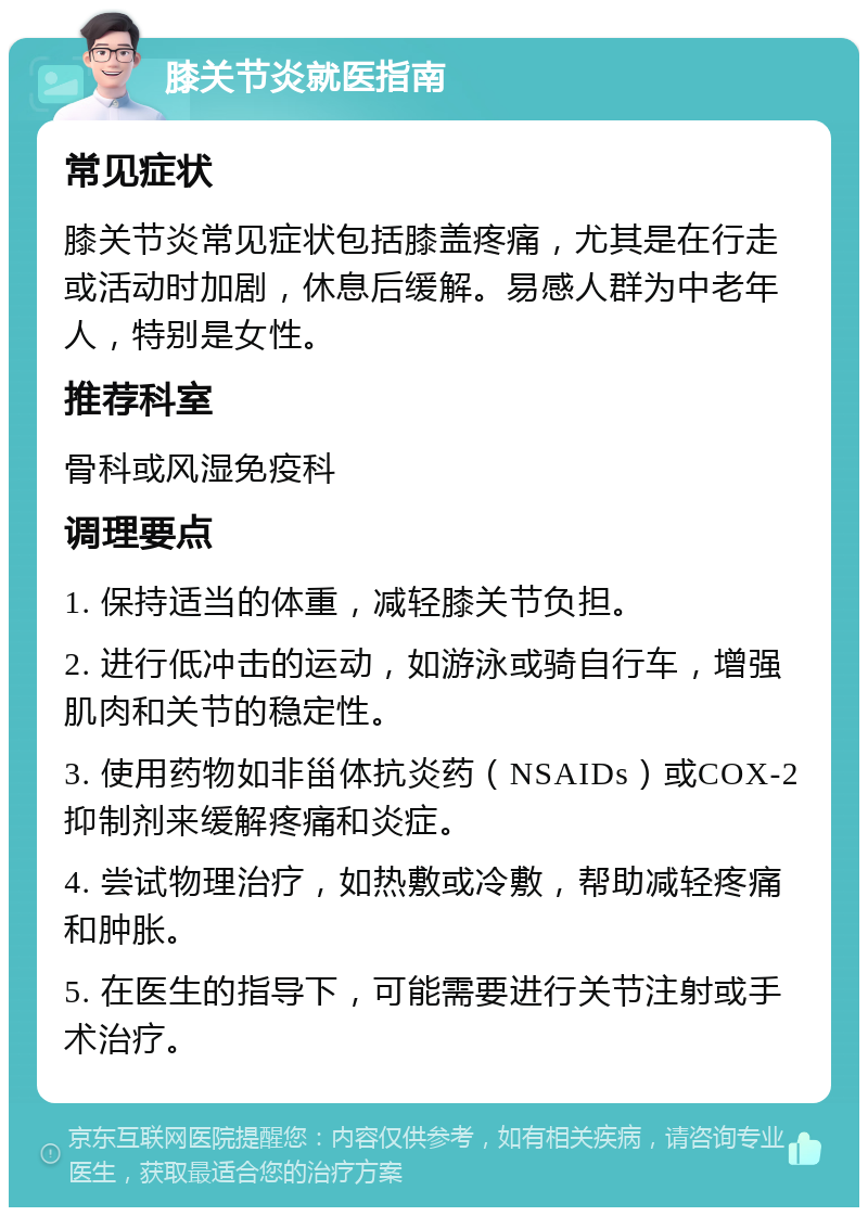 膝关节炎就医指南 常见症状 膝关节炎常见症状包括膝盖疼痛，尤其是在行走或活动时加剧，休息后缓解。易感人群为中老年人，特别是女性。 推荐科室 骨科或风湿免疫科 调理要点 1. 保持适当的体重，减轻膝关节负担。 2. 进行低冲击的运动，如游泳或骑自行车，增强肌肉和关节的稳定性。 3. 使用药物如非甾体抗炎药（NSAIDs）或COX-2抑制剂来缓解疼痛和炎症。 4. 尝试物理治疗，如热敷或冷敷，帮助减轻疼痛和肿胀。 5. 在医生的指导下，可能需要进行关节注射或手术治疗。