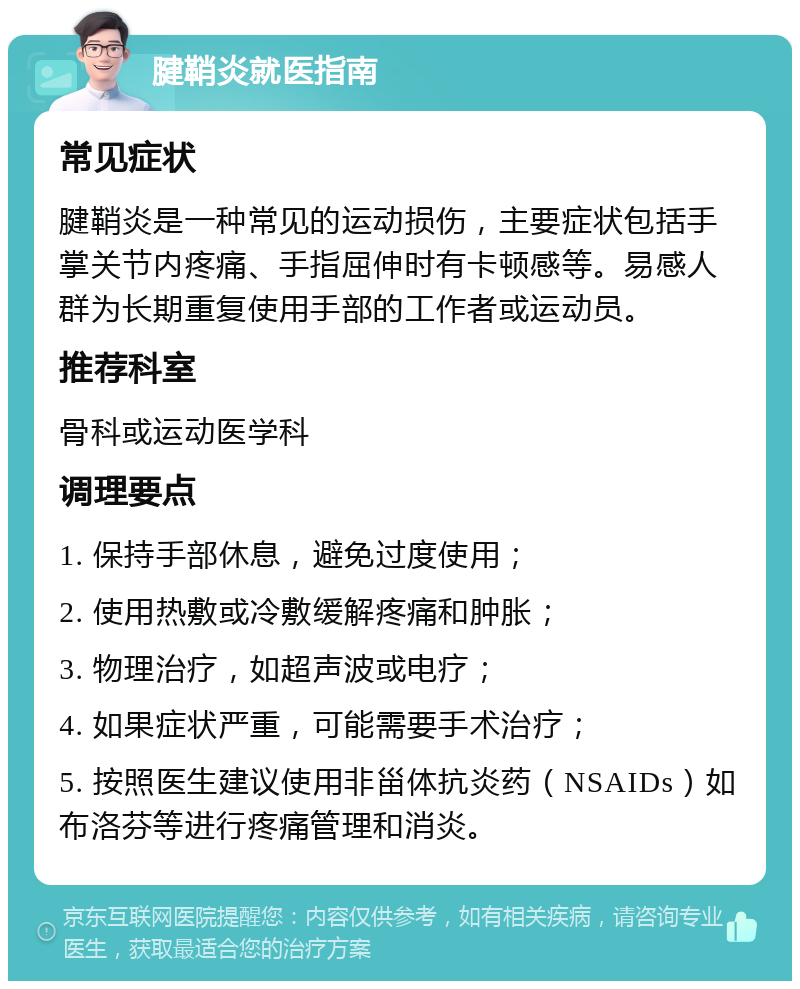 腱鞘炎就医指南 常见症状 腱鞘炎是一种常见的运动损伤，主要症状包括手掌关节内疼痛、手指屈伸时有卡顿感等。易感人群为长期重复使用手部的工作者或运动员。 推荐科室 骨科或运动医学科 调理要点 1. 保持手部休息，避免过度使用； 2. 使用热敷或冷敷缓解疼痛和肿胀； 3. 物理治疗，如超声波或电疗； 4. 如果症状严重，可能需要手术治疗； 5. 按照医生建议使用非甾体抗炎药（NSAIDs）如布洛芬等进行疼痛管理和消炎。