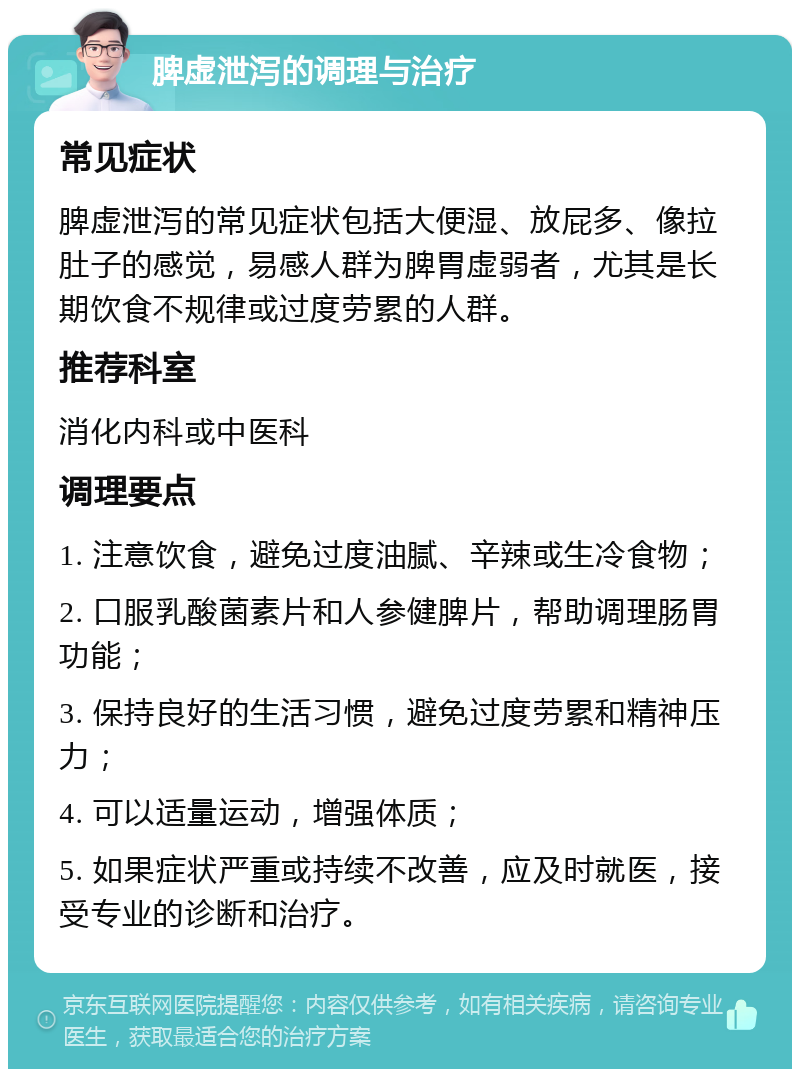 脾虚泄泻的调理与治疗 常见症状 脾虚泄泻的常见症状包括大便湿、放屁多、像拉肚子的感觉，易感人群为脾胃虚弱者，尤其是长期饮食不规律或过度劳累的人群。 推荐科室 消化内科或中医科 调理要点 1. 注意饮食，避免过度油腻、辛辣或生冷食物； 2. 口服乳酸菌素片和人参健脾片，帮助调理肠胃功能； 3. 保持良好的生活习惯，避免过度劳累和精神压力； 4. 可以适量运动，增强体质； 5. 如果症状严重或持续不改善，应及时就医，接受专业的诊断和治疗。