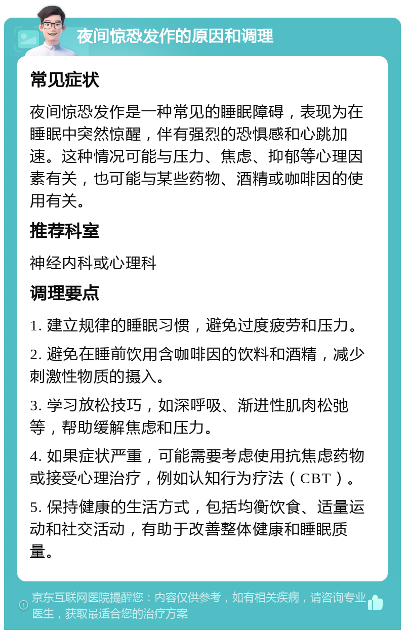 夜间惊恐发作的原因和调理 常见症状 夜间惊恐发作是一种常见的睡眠障碍，表现为在睡眠中突然惊醒，伴有强烈的恐惧感和心跳加速。这种情况可能与压力、焦虑、抑郁等心理因素有关，也可能与某些药物、酒精或咖啡因的使用有关。 推荐科室 神经内科或心理科 调理要点 1. 建立规律的睡眠习惯，避免过度疲劳和压力。 2. 避免在睡前饮用含咖啡因的饮料和酒精，减少刺激性物质的摄入。 3. 学习放松技巧，如深呼吸、渐进性肌肉松弛等，帮助缓解焦虑和压力。 4. 如果症状严重，可能需要考虑使用抗焦虑药物或接受心理治疗，例如认知行为疗法（CBT）。 5. 保持健康的生活方式，包括均衡饮食、适量运动和社交活动，有助于改善整体健康和睡眠质量。