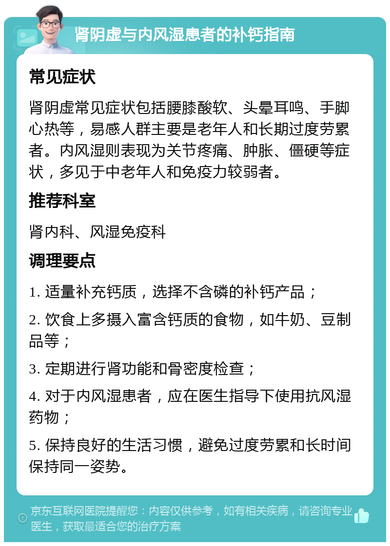 肾阴虚与内风湿患者的补钙指南 常见症状 肾阴虚常见症状包括腰膝酸软、头晕耳鸣、手脚心热等，易感人群主要是老年人和长期过度劳累者。内风湿则表现为关节疼痛、肿胀、僵硬等症状，多见于中老年人和免疫力较弱者。 推荐科室 肾内科、风湿免疫科 调理要点 1. 适量补充钙质，选择不含磷的补钙产品； 2. 饮食上多摄入富含钙质的食物，如牛奶、豆制品等； 3. 定期进行肾功能和骨密度检查； 4. 对于内风湿患者，应在医生指导下使用抗风湿药物； 5. 保持良好的生活习惯，避免过度劳累和长时间保持同一姿势。