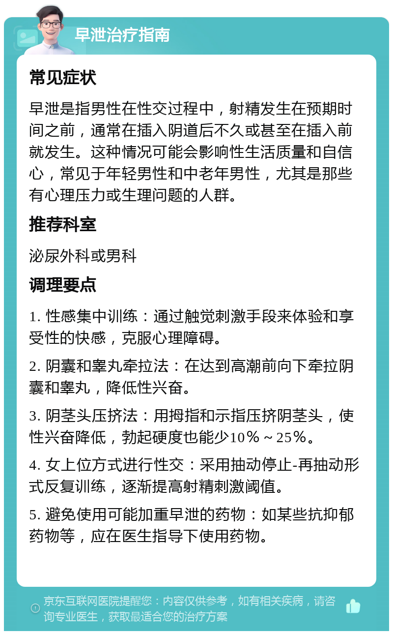 早泄治疗指南 常见症状 早泄是指男性在性交过程中，射精发生在预期时间之前，通常在插入阴道后不久或甚至在插入前就发生。这种情况可能会影响性生活质量和自信心，常见于年轻男性和中老年男性，尤其是那些有心理压力或生理问题的人群。 推荐科室 泌尿外科或男科 调理要点 1. 性感集中训练：通过触觉刺激手段来体验和享受性的快感，克服心理障碍。 2. 阴囊和睾丸牵拉法：在达到高潮前向下牵拉阴囊和睾丸，降低性兴奋。 3. 阴茎头压挤法：用拇指和示指压挤阴茎头，使性兴奋降低，勃起硬度也能少10％～25％。 4. 女上位方式进行性交：采用抽动停止-再抽动形式反复训练，逐渐提高射精刺激阈值。 5. 避免使用可能加重早泄的药物：如某些抗抑郁药物等，应在医生指导下使用药物。