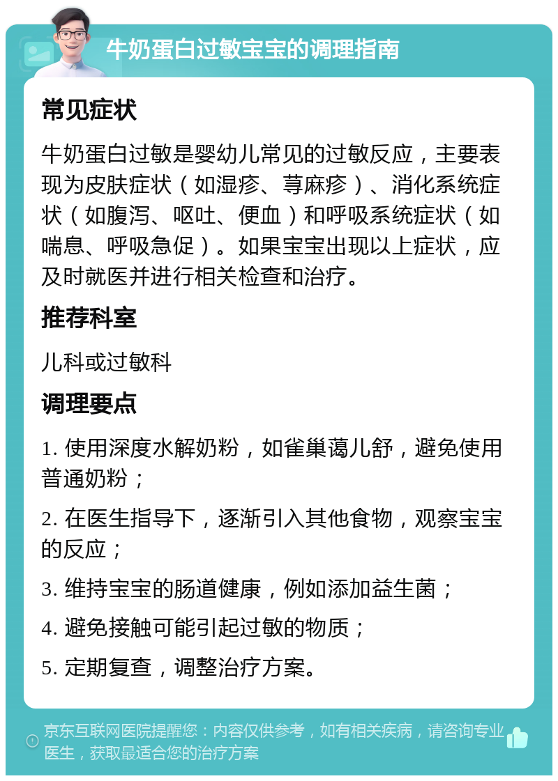 牛奶蛋白过敏宝宝的调理指南 常见症状 牛奶蛋白过敏是婴幼儿常见的过敏反应，主要表现为皮肤症状（如湿疹、荨麻疹）、消化系统症状（如腹泻、呕吐、便血）和呼吸系统症状（如喘息、呼吸急促）。如果宝宝出现以上症状，应及时就医并进行相关检查和治疗。 推荐科室 儿科或过敏科 调理要点 1. 使用深度水解奶粉，如雀巢蔼儿舒，避免使用普通奶粉； 2. 在医生指导下，逐渐引入其他食物，观察宝宝的反应； 3. 维持宝宝的肠道健康，例如添加益生菌； 4. 避免接触可能引起过敏的物质； 5. 定期复查，调整治疗方案。