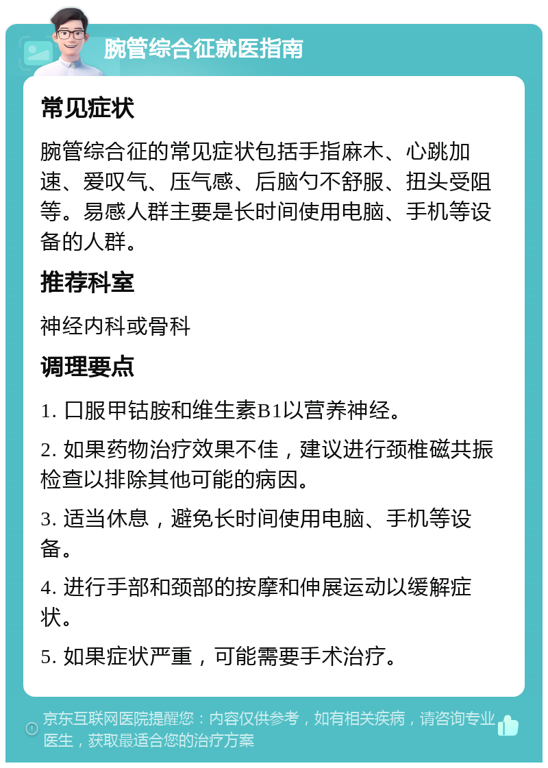 腕管综合征就医指南 常见症状 腕管综合征的常见症状包括手指麻木、心跳加速、爱叹气、压气感、后脑勺不舒服、扭头受阻等。易感人群主要是长时间使用电脑、手机等设备的人群。 推荐科室 神经内科或骨科 调理要点 1. 口服甲钴胺和维生素B1以营养神经。 2. 如果药物治疗效果不佳，建议进行颈椎磁共振检查以排除其他可能的病因。 3. 适当休息，避免长时间使用电脑、手机等设备。 4. 进行手部和颈部的按摩和伸展运动以缓解症状。 5. 如果症状严重，可能需要手术治疗。