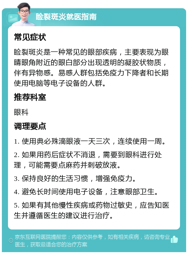 睑裂斑炎就医指南 常见症状 睑裂斑炎是一种常见的眼部疾病，主要表现为眼睛眼角附近的眼白部分出现透明的凝胶状物质，伴有异物感。易感人群包括免疫力下降者和长期使用电脑等电子设备的人群。 推荐科室 眼科 调理要点 1. 使用典必殊滴眼液一天三次，连续使用一周。 2. 如果用药后症状不消退，需要到眼科进行处理，可能需要点麻药并刺破放液。 3. 保持良好的生活习惯，增强免疫力。 4. 避免长时间使用电子设备，注意眼部卫生。 5. 如果有其他慢性疾病或药物过敏史，应告知医生并遵循医生的建议进行治疗。