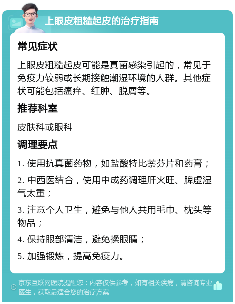 上眼皮粗糙起皮的治疗指南 常见症状 上眼皮粗糙起皮可能是真菌感染引起的，常见于免疫力较弱或长期接触潮湿环境的人群。其他症状可能包括瘙痒、红肿、脱屑等。 推荐科室 皮肤科或眼科 调理要点 1. 使用抗真菌药物，如盐酸特比萘芬片和药膏； 2. 中西医结合，使用中成药调理肝火旺、脾虚湿气太重； 3. 注意个人卫生，避免与他人共用毛巾、枕头等物品； 4. 保持眼部清洁，避免揉眼睛； 5. 加强锻炼，提高免疫力。