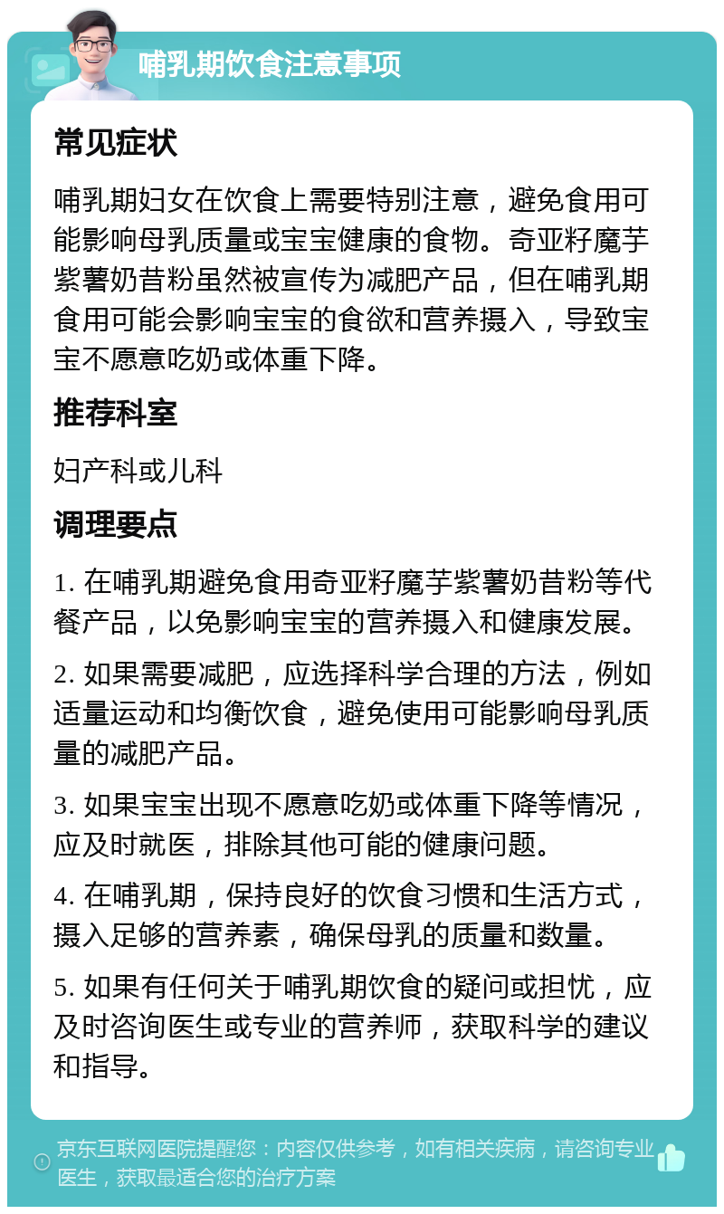 哺乳期饮食注意事项 常见症状 哺乳期妇女在饮食上需要特别注意，避免食用可能影响母乳质量或宝宝健康的食物。奇亚籽魔芋紫薯奶昔粉虽然被宣传为减肥产品，但在哺乳期食用可能会影响宝宝的食欲和营养摄入，导致宝宝不愿意吃奶或体重下降。 推荐科室 妇产科或儿科 调理要点 1. 在哺乳期避免食用奇亚籽魔芋紫薯奶昔粉等代餐产品，以免影响宝宝的营养摄入和健康发展。 2. 如果需要减肥，应选择科学合理的方法，例如适量运动和均衡饮食，避免使用可能影响母乳质量的减肥产品。 3. 如果宝宝出现不愿意吃奶或体重下降等情况，应及时就医，排除其他可能的健康问题。 4. 在哺乳期，保持良好的饮食习惯和生活方式，摄入足够的营养素，确保母乳的质量和数量。 5. 如果有任何关于哺乳期饮食的疑问或担忧，应及时咨询医生或专业的营养师，获取科学的建议和指导。