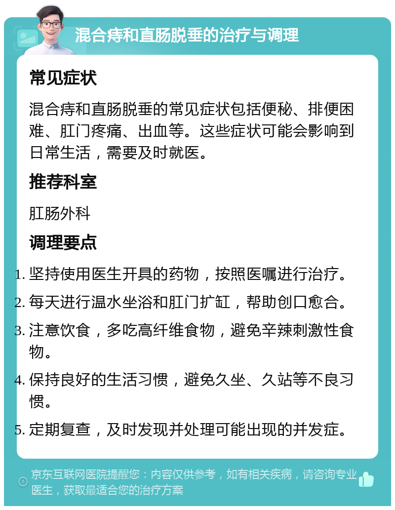 混合痔和直肠脱垂的治疗与调理 常见症状 混合痔和直肠脱垂的常见症状包括便秘、排便困难、肛门疼痛、出血等。这些症状可能会影响到日常生活，需要及时就医。 推荐科室 肛肠外科 调理要点 坚持使用医生开具的药物，按照医嘱进行治疗。 每天进行温水坐浴和肛门扩缸，帮助创口愈合。 注意饮食，多吃高纤维食物，避免辛辣刺激性食物。 保持良好的生活习惯，避免久坐、久站等不良习惯。 定期复查，及时发现并处理可能出现的并发症。