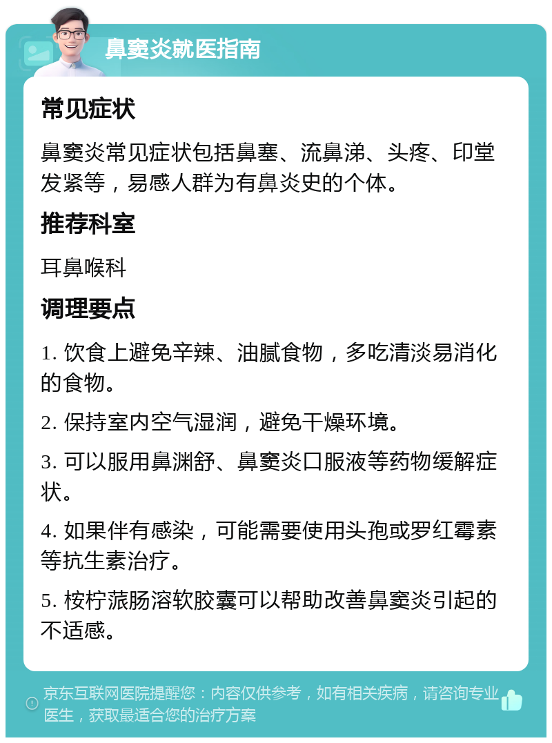 鼻窦炎就医指南 常见症状 鼻窦炎常见症状包括鼻塞、流鼻涕、头疼、印堂发紧等，易感人群为有鼻炎史的个体。 推荐科室 耳鼻喉科 调理要点 1. 饮食上避免辛辣、油腻食物，多吃清淡易消化的食物。 2. 保持室内空气湿润，避免干燥环境。 3. 可以服用鼻渊舒、鼻窦炎口服液等药物缓解症状。 4. 如果伴有感染，可能需要使用头孢或罗红霉素等抗生素治疗。 5. 桉柠蒎肠溶软胶囊可以帮助改善鼻窦炎引起的不适感。