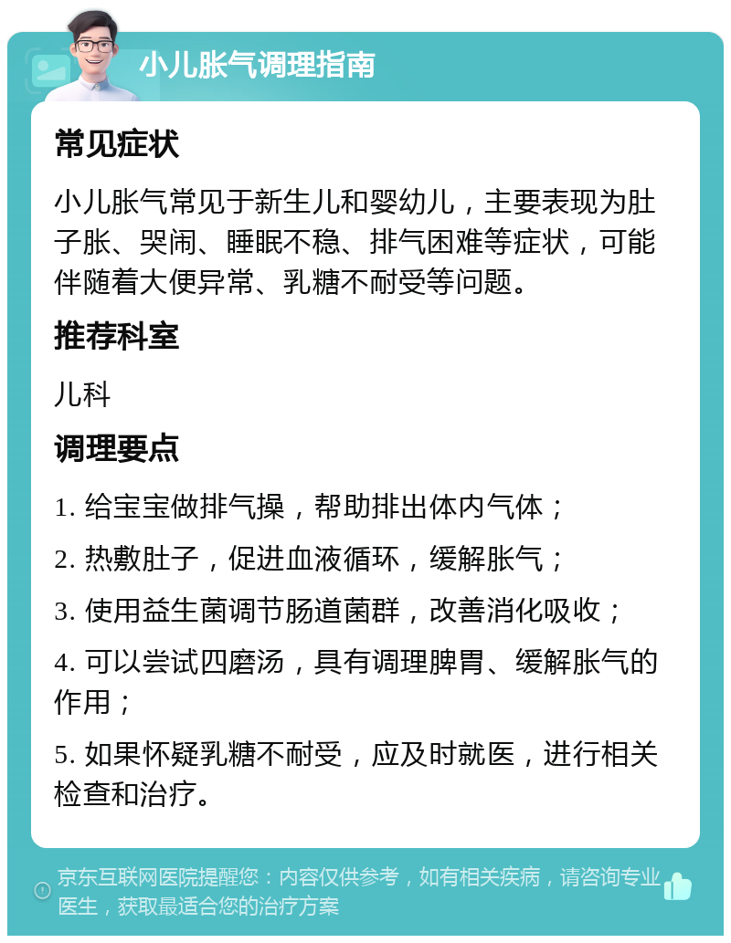 小儿胀气调理指南 常见症状 小儿胀气常见于新生儿和婴幼儿，主要表现为肚子胀、哭闹、睡眠不稳、排气困难等症状，可能伴随着大便异常、乳糖不耐受等问题。 推荐科室 儿科 调理要点 1. 给宝宝做排气操，帮助排出体内气体； 2. 热敷肚子，促进血液循环，缓解胀气； 3. 使用益生菌调节肠道菌群，改善消化吸收； 4. 可以尝试四磨汤，具有调理脾胃、缓解胀气的作用； 5. 如果怀疑乳糖不耐受，应及时就医，进行相关检查和治疗。