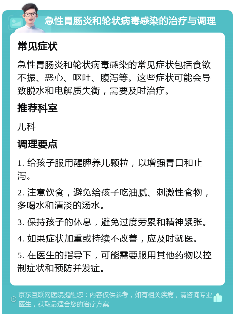 急性胃肠炎和轮状病毒感染的治疗与调理 常见症状 急性胃肠炎和轮状病毒感染的常见症状包括食欲不振、恶心、呕吐、腹泻等。这些症状可能会导致脱水和电解质失衡，需要及时治疗。 推荐科室 儿科 调理要点 1. 给孩子服用醒脾养儿颗粒，以增强胃口和止泻。 2. 注意饮食，避免给孩子吃油腻、刺激性食物，多喝水和清淡的汤水。 3. 保持孩子的休息，避免过度劳累和精神紧张。 4. 如果症状加重或持续不改善，应及时就医。 5. 在医生的指导下，可能需要服用其他药物以控制症状和预防并发症。