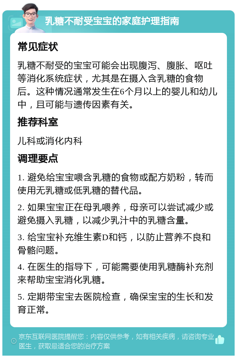 乳糖不耐受宝宝的家庭护理指南 常见症状 乳糖不耐受的宝宝可能会出现腹泻、腹胀、呕吐等消化系统症状，尤其是在摄入含乳糖的食物后。这种情况通常发生在6个月以上的婴儿和幼儿中，且可能与遗传因素有关。 推荐科室 儿科或消化内科 调理要点 1. 避免给宝宝喂含乳糖的食物或配方奶粉，转而使用无乳糖或低乳糖的替代品。 2. 如果宝宝正在母乳喂养，母亲可以尝试减少或避免摄入乳糖，以减少乳汁中的乳糖含量。 3. 给宝宝补充维生素D和钙，以防止营养不良和骨骼问题。 4. 在医生的指导下，可能需要使用乳糖酶补充剂来帮助宝宝消化乳糖。 5. 定期带宝宝去医院检查，确保宝宝的生长和发育正常。