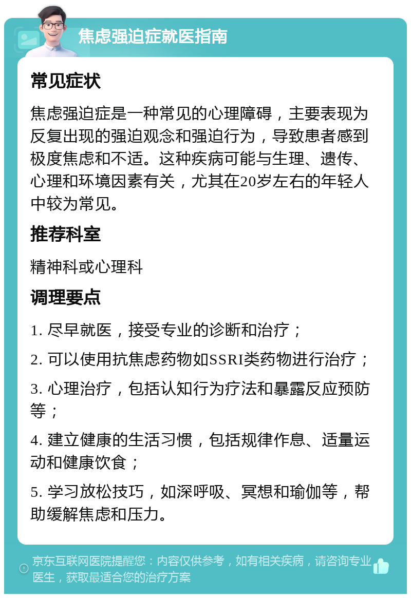 焦虑强迫症就医指南 常见症状 焦虑强迫症是一种常见的心理障碍，主要表现为反复出现的强迫观念和强迫行为，导致患者感到极度焦虑和不适。这种疾病可能与生理、遗传、心理和环境因素有关，尤其在20岁左右的年轻人中较为常见。 推荐科室 精神科或心理科 调理要点 1. 尽早就医，接受专业的诊断和治疗； 2. 可以使用抗焦虑药物如SSRI类药物进行治疗； 3. 心理治疗，包括认知行为疗法和暴露反应预防等； 4. 建立健康的生活习惯，包括规律作息、适量运动和健康饮食； 5. 学习放松技巧，如深呼吸、冥想和瑜伽等，帮助缓解焦虑和压力。