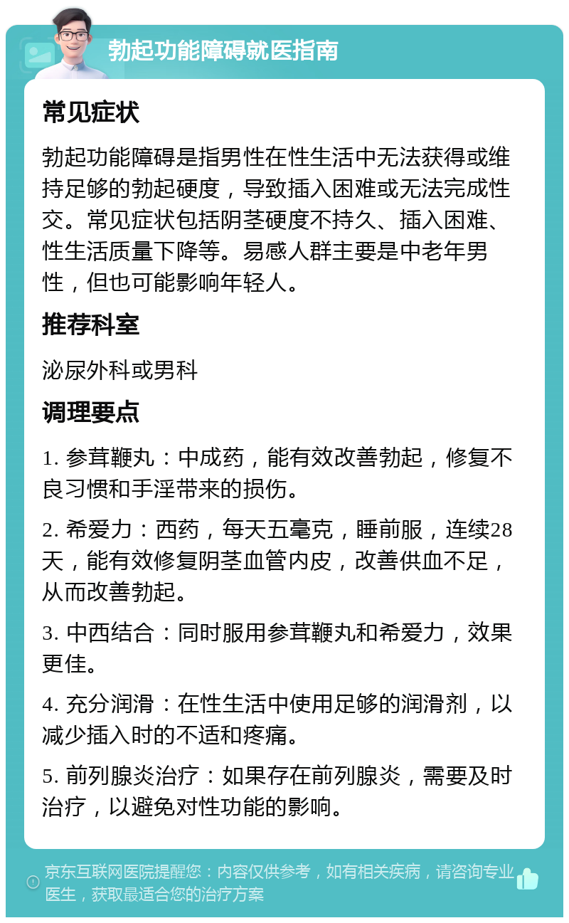 勃起功能障碍就医指南 常见症状 勃起功能障碍是指男性在性生活中无法获得或维持足够的勃起硬度，导致插入困难或无法完成性交。常见症状包括阴茎硬度不持久、插入困难、性生活质量下降等。易感人群主要是中老年男性，但也可能影响年轻人。 推荐科室 泌尿外科或男科 调理要点 1. 参茸鞭丸：中成药，能有效改善勃起，修复不良习惯和手淫带来的损伤。 2. 希爱力：西药，每天五毫克，睡前服，连续28天，能有效修复阴茎血管内皮，改善供血不足，从而改善勃起。 3. 中西结合：同时服用参茸鞭丸和希爱力，效果更佳。 4. 充分润滑：在性生活中使用足够的润滑剂，以减少插入时的不适和疼痛。 5. 前列腺炎治疗：如果存在前列腺炎，需要及时治疗，以避免对性功能的影响。