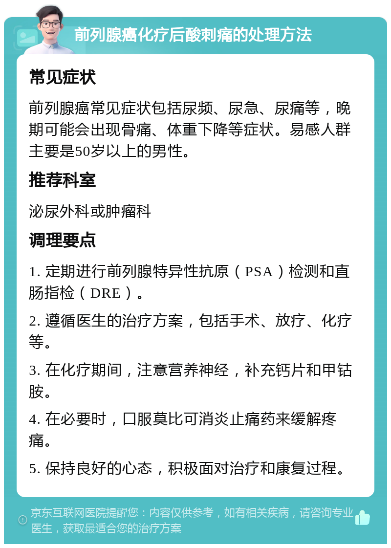 前列腺癌化疗后酸刺痛的处理方法 常见症状 前列腺癌常见症状包括尿频、尿急、尿痛等，晚期可能会出现骨痛、体重下降等症状。易感人群主要是50岁以上的男性。 推荐科室 泌尿外科或肿瘤科 调理要点 1. 定期进行前列腺特异性抗原（PSA）检测和直肠指检（DRE）。 2. 遵循医生的治疗方案，包括手术、放疗、化疗等。 3. 在化疗期间，注意营养神经，补充钙片和甲钴胺。 4. 在必要时，口服莫比可消炎止痛药来缓解疼痛。 5. 保持良好的心态，积极面对治疗和康复过程。