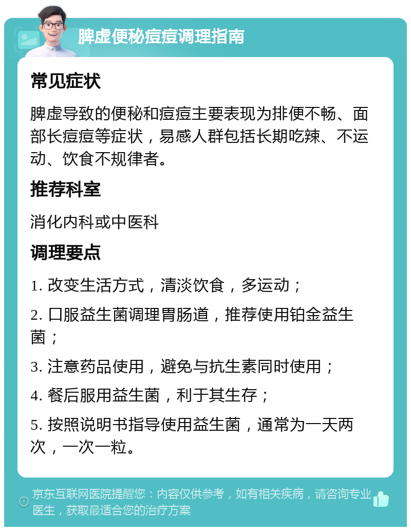 脾虚便秘痘痘调理指南 常见症状 脾虚导致的便秘和痘痘主要表现为排便不畅、面部长痘痘等症状，易感人群包括长期吃辣、不运动、饮食不规律者。 推荐科室 消化内科或中医科 调理要点 1. 改变生活方式，清淡饮食，多运动； 2. 口服益生菌调理胃肠道，推荐使用铂金益生菌； 3. 注意药品使用，避免与抗生素同时使用； 4. 餐后服用益生菌，利于其生存； 5. 按照说明书指导使用益生菌，通常为一天两次，一次一粒。