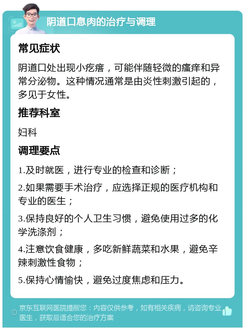 阴道口息肉的治疗与调理 常见症状 阴道口处出现小疙瘩，可能伴随轻微的瘙痒和异常分泌物。这种情况通常是由炎性刺激引起的，多见于女性。 推荐科室 妇科 调理要点 1.及时就医，进行专业的检查和诊断； 2.如果需要手术治疗，应选择正规的医疗机构和专业的医生； 3.保持良好的个人卫生习惯，避免使用过多的化学洗涤剂； 4.注意饮食健康，多吃新鲜蔬菜和水果，避免辛辣刺激性食物； 5.保持心情愉快，避免过度焦虑和压力。