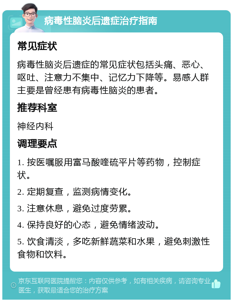 病毒性脑炎后遗症治疗指南 常见症状 病毒性脑炎后遗症的常见症状包括头痛、恶心、呕吐、注意力不集中、记忆力下降等。易感人群主要是曾经患有病毒性脑炎的患者。 推荐科室 神经内科 调理要点 1. 按医嘱服用富马酸喹硫平片等药物，控制症状。 2. 定期复查，监测病情变化。 3. 注意休息，避免过度劳累。 4. 保持良好的心态，避免情绪波动。 5. 饮食清淡，多吃新鲜蔬菜和水果，避免刺激性食物和饮料。