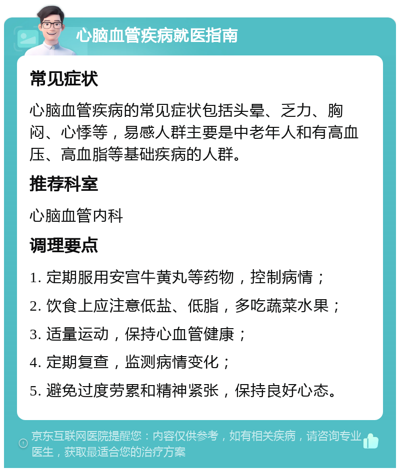 心脑血管疾病就医指南 常见症状 心脑血管疾病的常见症状包括头晕、乏力、胸闷、心悸等，易感人群主要是中老年人和有高血压、高血脂等基础疾病的人群。 推荐科室 心脑血管内科 调理要点 1. 定期服用安宫牛黄丸等药物，控制病情； 2. 饮食上应注意低盐、低脂，多吃蔬菜水果； 3. 适量运动，保持心血管健康； 4. 定期复查，监测病情变化； 5. 避免过度劳累和精神紧张，保持良好心态。