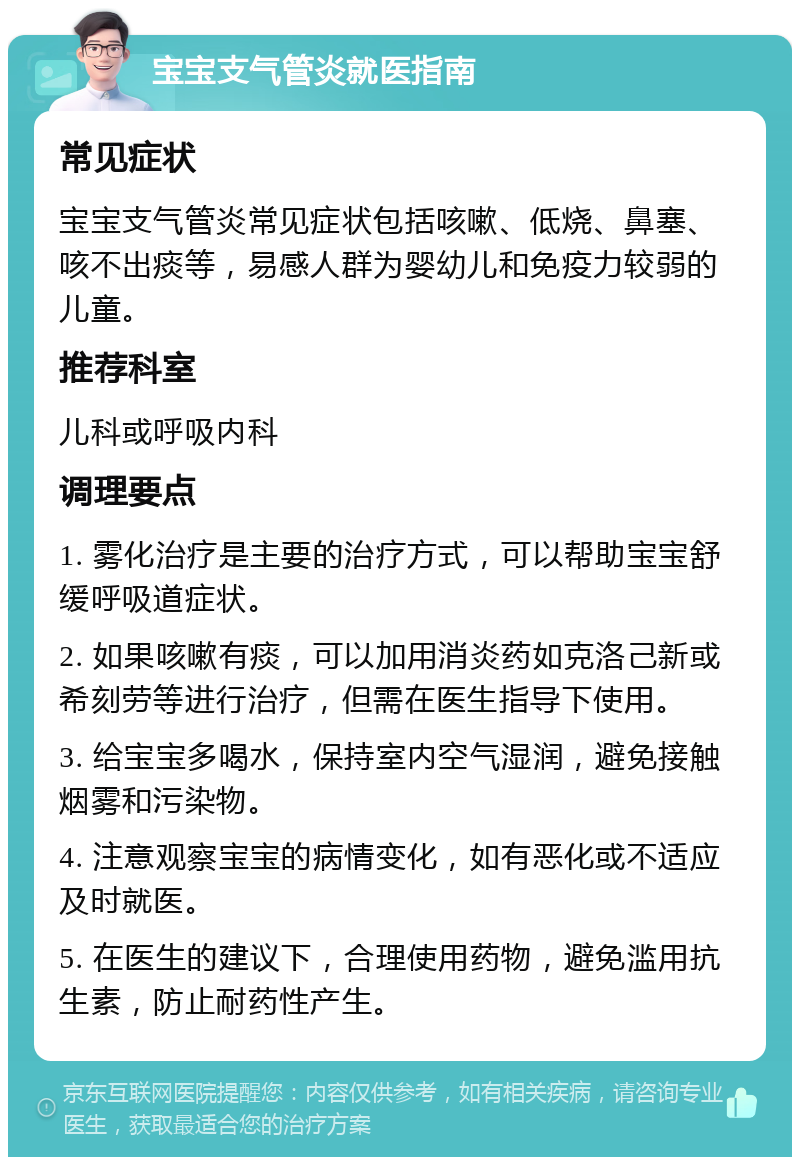 宝宝支气管炎就医指南 常见症状 宝宝支气管炎常见症状包括咳嗽、低烧、鼻塞、咳不出痰等，易感人群为婴幼儿和免疫力较弱的儿童。 推荐科室 儿科或呼吸内科 调理要点 1. 雾化治疗是主要的治疗方式，可以帮助宝宝舒缓呼吸道症状。 2. 如果咳嗽有痰，可以加用消炎药如克洛己新或希刻劳等进行治疗，但需在医生指导下使用。 3. 给宝宝多喝水，保持室内空气湿润，避免接触烟雾和污染物。 4. 注意观察宝宝的病情变化，如有恶化或不适应及时就医。 5. 在医生的建议下，合理使用药物，避免滥用抗生素，防止耐药性产生。