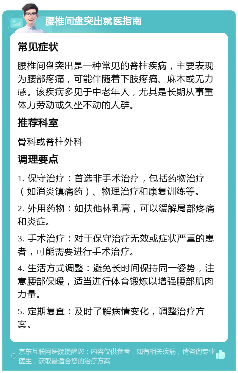 腰椎间盘突出就医指南 常见症状 腰椎间盘突出是一种常见的脊柱疾病，主要表现为腰部疼痛，可能伴随着下肢疼痛、麻木或无力感。该疾病多见于中老年人，尤其是长期从事重体力劳动或久坐不动的人群。 推荐科室 骨科或脊柱外科 调理要点 1. 保守治疗：首选非手术治疗，包括药物治疗（如消炎镇痛药）、物理治疗和康复训练等。 2. 外用药物：如扶他林乳膏，可以缓解局部疼痛和炎症。 3. 手术治疗：对于保守治疗无效或症状严重的患者，可能需要进行手术治疗。 4. 生活方式调整：避免长时间保持同一姿势，注意腰部保暖，适当进行体育锻炼以增强腰部肌肉力量。 5. 定期复查：及时了解病情变化，调整治疗方案。