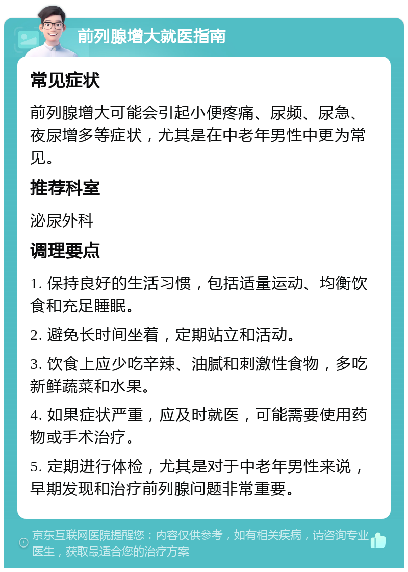 前列腺增大就医指南 常见症状 前列腺增大可能会引起小便疼痛、尿频、尿急、夜尿增多等症状，尤其是在中老年男性中更为常见。 推荐科室 泌尿外科 调理要点 1. 保持良好的生活习惯，包括适量运动、均衡饮食和充足睡眠。 2. 避免长时间坐着，定期站立和活动。 3. 饮食上应少吃辛辣、油腻和刺激性食物，多吃新鲜蔬菜和水果。 4. 如果症状严重，应及时就医，可能需要使用药物或手术治疗。 5. 定期进行体检，尤其是对于中老年男性来说，早期发现和治疗前列腺问题非常重要。