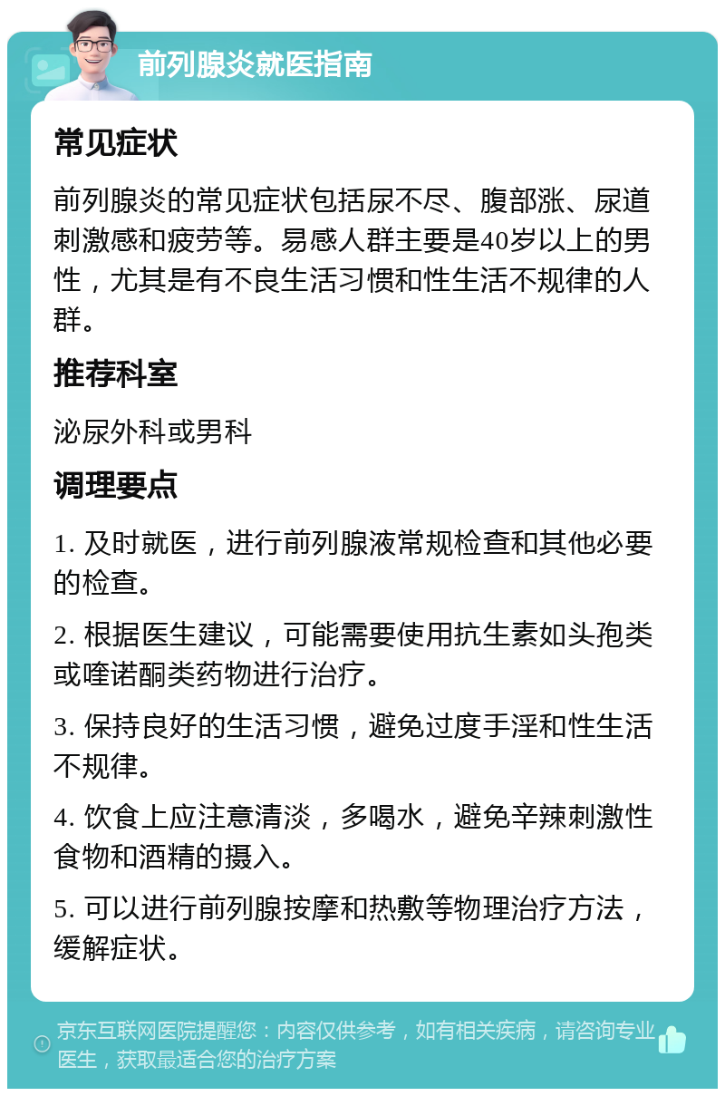 前列腺炎就医指南 常见症状 前列腺炎的常见症状包括尿不尽、腹部涨、尿道刺激感和疲劳等。易感人群主要是40岁以上的男性，尤其是有不良生活习惯和性生活不规律的人群。 推荐科室 泌尿外科或男科 调理要点 1. 及时就医，进行前列腺液常规检查和其他必要的检查。 2. 根据医生建议，可能需要使用抗生素如头孢类或喹诺酮类药物进行治疗。 3. 保持良好的生活习惯，避免过度手淫和性生活不规律。 4. 饮食上应注意清淡，多喝水，避免辛辣刺激性食物和酒精的摄入。 5. 可以进行前列腺按摩和热敷等物理治疗方法，缓解症状。