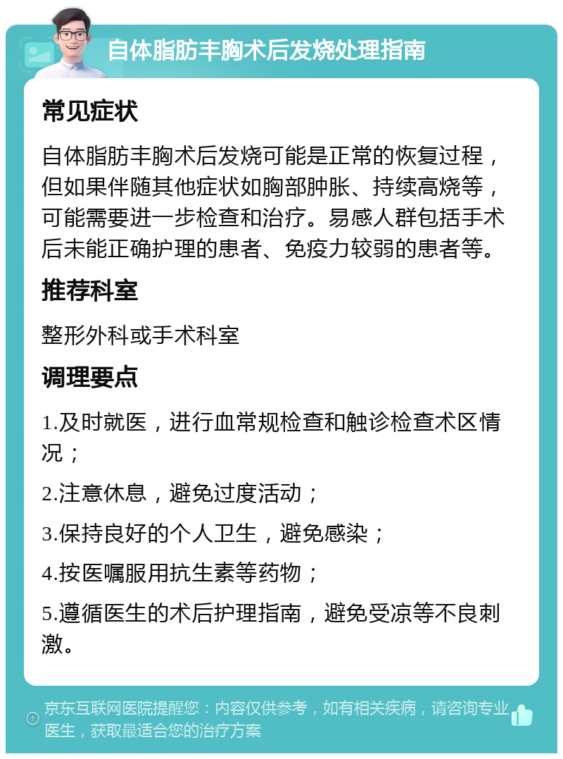 自体脂肪丰胸术后发烧处理指南 常见症状 自体脂肪丰胸术后发烧可能是正常的恢复过程，但如果伴随其他症状如胸部肿胀、持续高烧等，可能需要进一步检查和治疗。易感人群包括手术后未能正确护理的患者、免疫力较弱的患者等。 推荐科室 整形外科或手术科室 调理要点 1.及时就医，进行血常规检查和触诊检查术区情况； 2.注意休息，避免过度活动； 3.保持良好的个人卫生，避免感染； 4.按医嘱服用抗生素等药物； 5.遵循医生的术后护理指南，避免受凉等不良刺激。