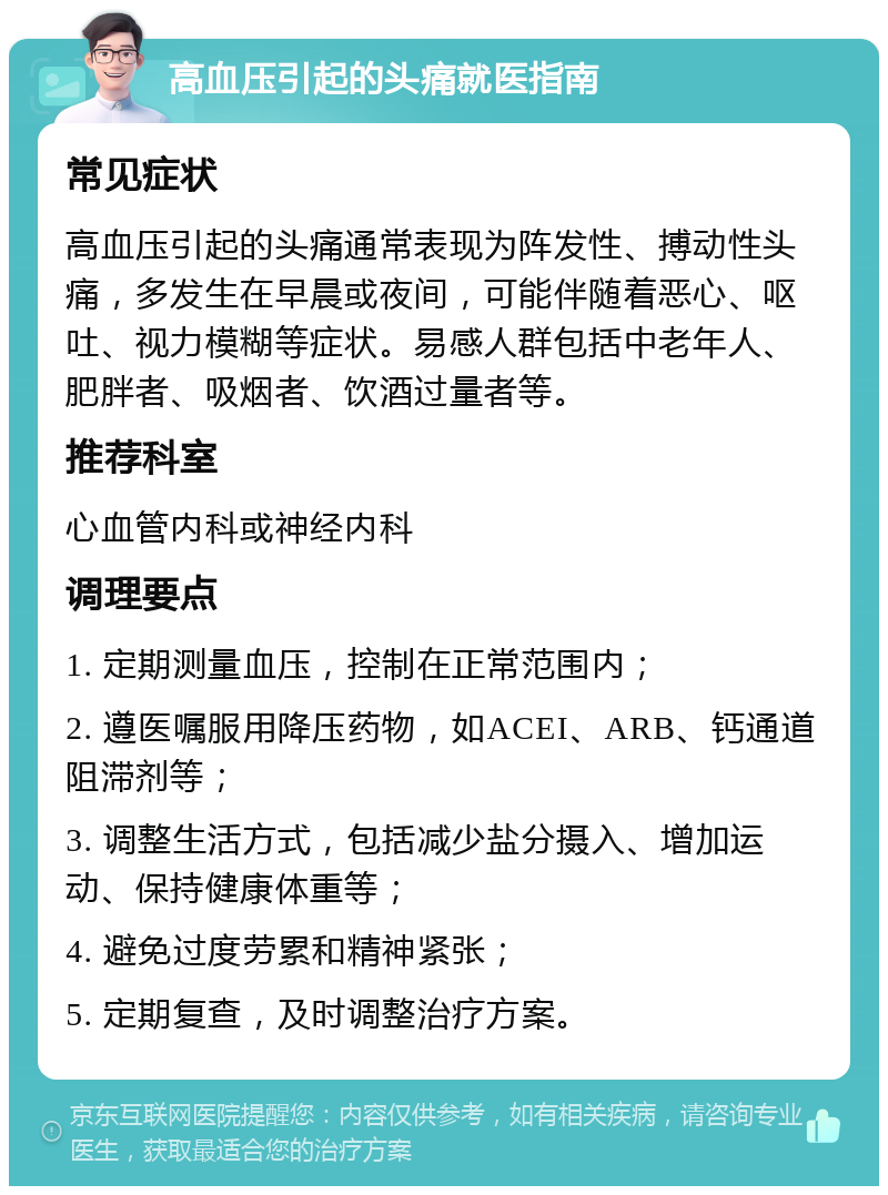 高血压引起的头痛就医指南 常见症状 高血压引起的头痛通常表现为阵发性、搏动性头痛，多发生在早晨或夜间，可能伴随着恶心、呕吐、视力模糊等症状。易感人群包括中老年人、肥胖者、吸烟者、饮酒过量者等。 推荐科室 心血管内科或神经内科 调理要点 1. 定期测量血压，控制在正常范围内； 2. 遵医嘱服用降压药物，如ACEI、ARB、钙通道阻滞剂等； 3. 调整生活方式，包括减少盐分摄入、增加运动、保持健康体重等； 4. 避免过度劳累和精神紧张； 5. 定期复查，及时调整治疗方案。