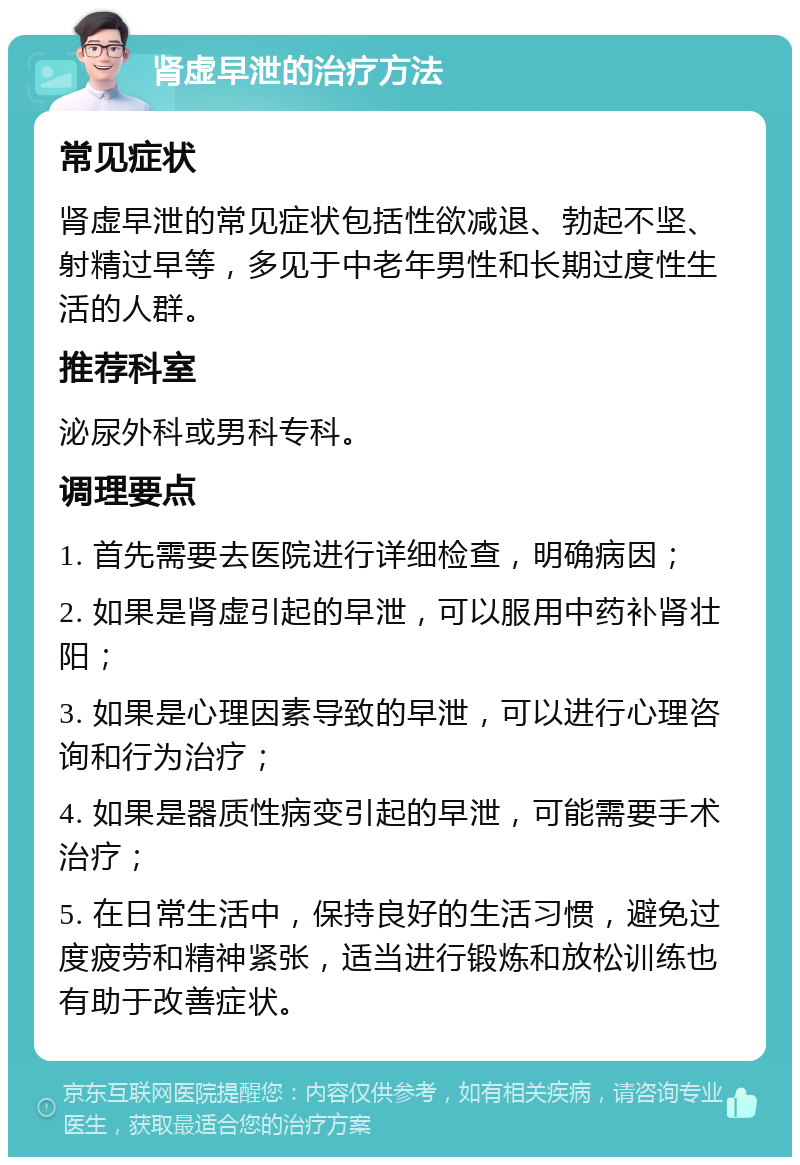 肾虚早泄的治疗方法 常见症状 肾虚早泄的常见症状包括性欲减退、勃起不坚、射精过早等，多见于中老年男性和长期过度性生活的人群。 推荐科室 泌尿外科或男科专科。 调理要点 1. 首先需要去医院进行详细检查，明确病因； 2. 如果是肾虚引起的早泄，可以服用中药补肾壮阳； 3. 如果是心理因素导致的早泄，可以进行心理咨询和行为治疗； 4. 如果是器质性病变引起的早泄，可能需要手术治疗； 5. 在日常生活中，保持良好的生活习惯，避免过度疲劳和精神紧张，适当进行锻炼和放松训练也有助于改善症状。