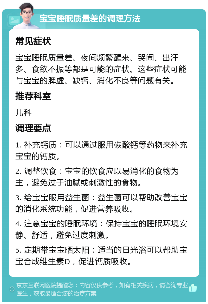 宝宝睡眠质量差的调理方法 常见症状 宝宝睡眠质量差、夜间频繁醒来、哭闹、出汗多、食欲不振等都是可能的症状。这些症状可能与宝宝的脾虚、缺钙、消化不良等问题有关。 推荐科室 儿科 调理要点 1. 补充钙质：可以通过服用碳酸钙等药物来补充宝宝的钙质。 2. 调整饮食：宝宝的饮食应以易消化的食物为主，避免过于油腻或刺激性的食物。 3. 给宝宝服用益生菌：益生菌可以帮助改善宝宝的消化系统功能，促进营养吸收。 4. 注意宝宝的睡眠环境：保持宝宝的睡眠环境安静、舒适，避免过度刺激。 5. 定期带宝宝晒太阳：适当的日光浴可以帮助宝宝合成维生素D，促进钙质吸收。