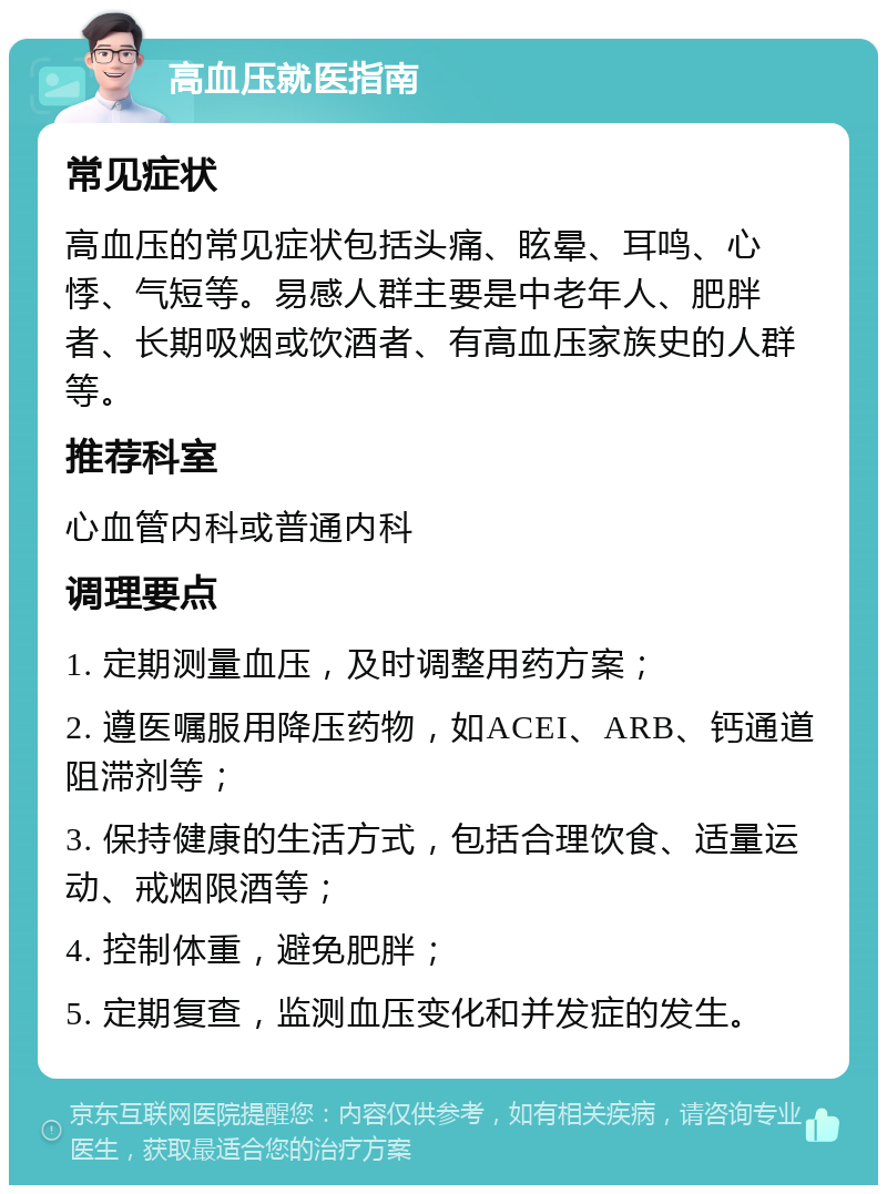 高血压就医指南 常见症状 高血压的常见症状包括头痛、眩晕、耳鸣、心悸、气短等。易感人群主要是中老年人、肥胖者、长期吸烟或饮酒者、有高血压家族史的人群等。 推荐科室 心血管内科或普通内科 调理要点 1. 定期测量血压，及时调整用药方案； 2. 遵医嘱服用降压药物，如ACEI、ARB、钙通道阻滞剂等； 3. 保持健康的生活方式，包括合理饮食、适量运动、戒烟限酒等； 4. 控制体重，避免肥胖； 5. 定期复查，监测血压变化和并发症的发生。