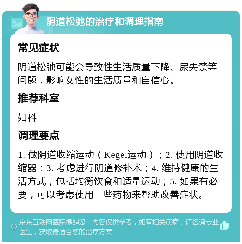 阴道松弛的治疗和调理指南 常见症状 阴道松弛可能会导致性生活质量下降、尿失禁等问题，影响女性的生活质量和自信心。 推荐科室 妇科 调理要点 1. 做阴道收缩运动（Kegel运动）；2. 使用阴道收缩器；3. 考虑进行阴道修补术；4. 维持健康的生活方式，包括均衡饮食和适量运动；5. 如果有必要，可以考虑使用一些药物来帮助改善症状。