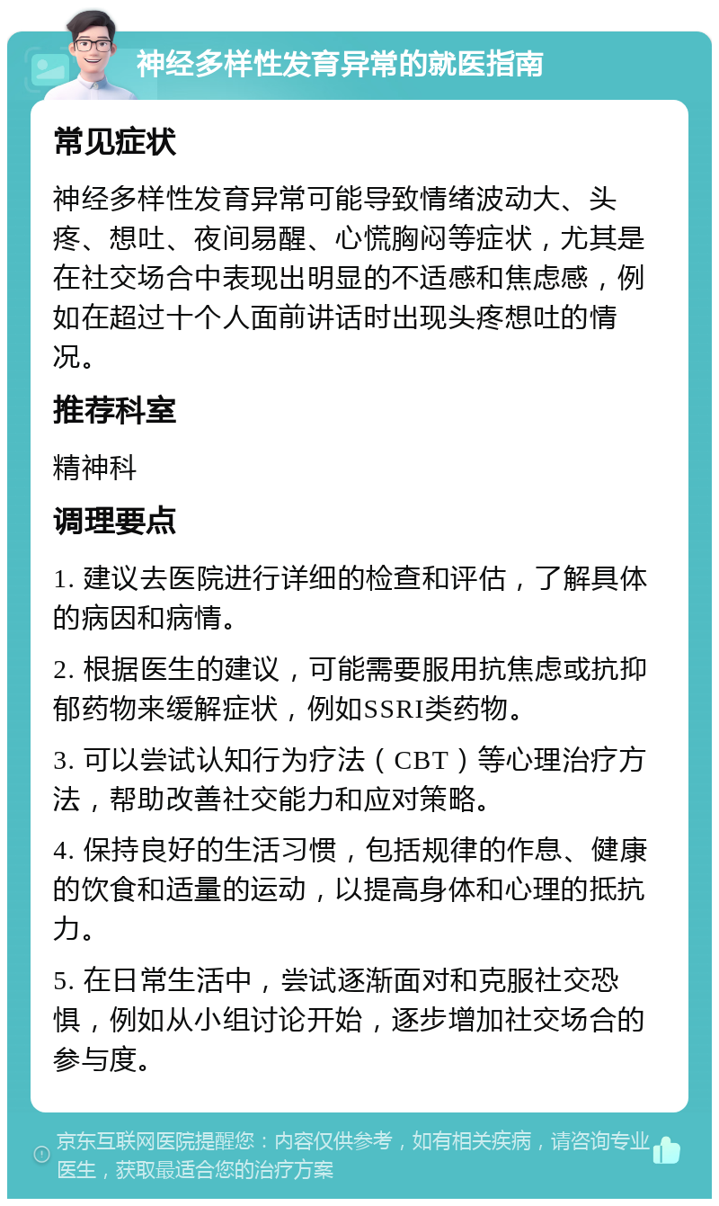 神经多样性发育异常的就医指南 常见症状 神经多样性发育异常可能导致情绪波动大、头疼、想吐、夜间易醒、心慌胸闷等症状，尤其是在社交场合中表现出明显的不适感和焦虑感，例如在超过十个人面前讲话时出现头疼想吐的情况。 推荐科室 精神科 调理要点 1. 建议去医院进行详细的检查和评估，了解具体的病因和病情。 2. 根据医生的建议，可能需要服用抗焦虑或抗抑郁药物来缓解症状，例如SSRI类药物。 3. 可以尝试认知行为疗法（CBT）等心理治疗方法，帮助改善社交能力和应对策略。 4. 保持良好的生活习惯，包括规律的作息、健康的饮食和适量的运动，以提高身体和心理的抵抗力。 5. 在日常生活中，尝试逐渐面对和克服社交恐惧，例如从小组讨论开始，逐步增加社交场合的参与度。