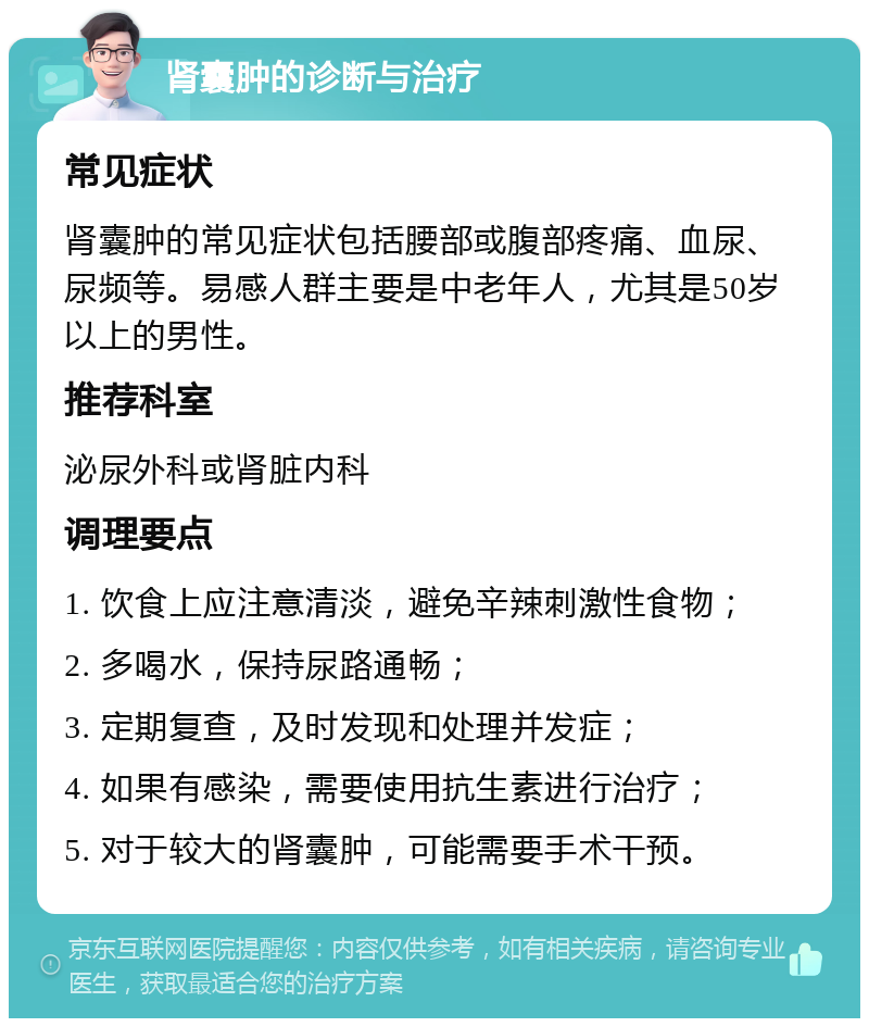 肾囊肿的诊断与治疗 常见症状 肾囊肿的常见症状包括腰部或腹部疼痛、血尿、尿频等。易感人群主要是中老年人，尤其是50岁以上的男性。 推荐科室 泌尿外科或肾脏内科 调理要点 1. 饮食上应注意清淡，避免辛辣刺激性食物； 2. 多喝水，保持尿路通畅； 3. 定期复查，及时发现和处理并发症； 4. 如果有感染，需要使用抗生素进行治疗； 5. 对于较大的肾囊肿，可能需要手术干预。