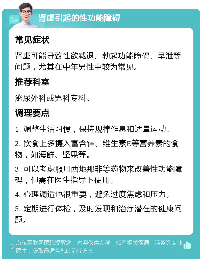 肾虚引起的性功能障碍 常见症状 肾虚可能导致性欲减退、勃起功能障碍、早泄等问题，尤其在中年男性中较为常见。 推荐科室 泌尿外科或男科专科。 调理要点 1. 调整生活习惯，保持规律作息和适量运动。 2. 饮食上多摄入富含锌、维生素E等营养素的食物，如海鲜、坚果等。 3. 可以考虑服用西地那非等药物来改善性功能障碍，但需在医生指导下使用。 4. 心理调适也很重要，避免过度焦虑和压力。 5. 定期进行体检，及时发现和治疗潜在的健康问题。