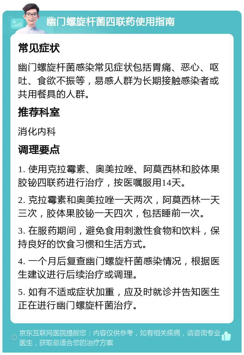 幽门螺旋杆菌四联药使用指南 常见症状 幽门螺旋杆菌感染常见症状包括胃痛、恶心、呕吐、食欲不振等，易感人群为长期接触感染者或共用餐具的人群。 推荐科室 消化内科 调理要点 1. 使用克拉霉素、奥美拉唑、阿莫西林和胶体果胶铋四联药进行治疗，按医嘱服用14天。 2. 克拉霉素和奥美拉唑一天两次，阿莫西林一天三次，胶体果胶铋一天四次，包括睡前一次。 3. 在服药期间，避免食用刺激性食物和饮料，保持良好的饮食习惯和生活方式。 4. 一个月后复查幽门螺旋杆菌感染情况，根据医生建议进行后续治疗或调理。 5. 如有不适或症状加重，应及时就诊并告知医生正在进行幽门螺旋杆菌治疗。