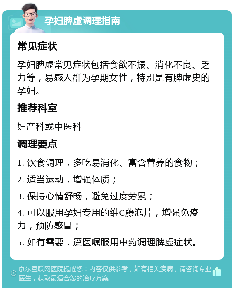 孕妇脾虚调理指南 常见症状 孕妇脾虚常见症状包括食欲不振、消化不良、乏力等，易感人群为孕期女性，特别是有脾虚史的孕妇。 推荐科室 妇产科或中医科 调理要点 1. 饮食调理，多吃易消化、富含营养的食物； 2. 适当运动，增强体质； 3. 保持心情舒畅，避免过度劳累； 4. 可以服用孕妇专用的维C藤泡片，增强免疫力，预防感冒； 5. 如有需要，遵医嘱服用中药调理脾虚症状。