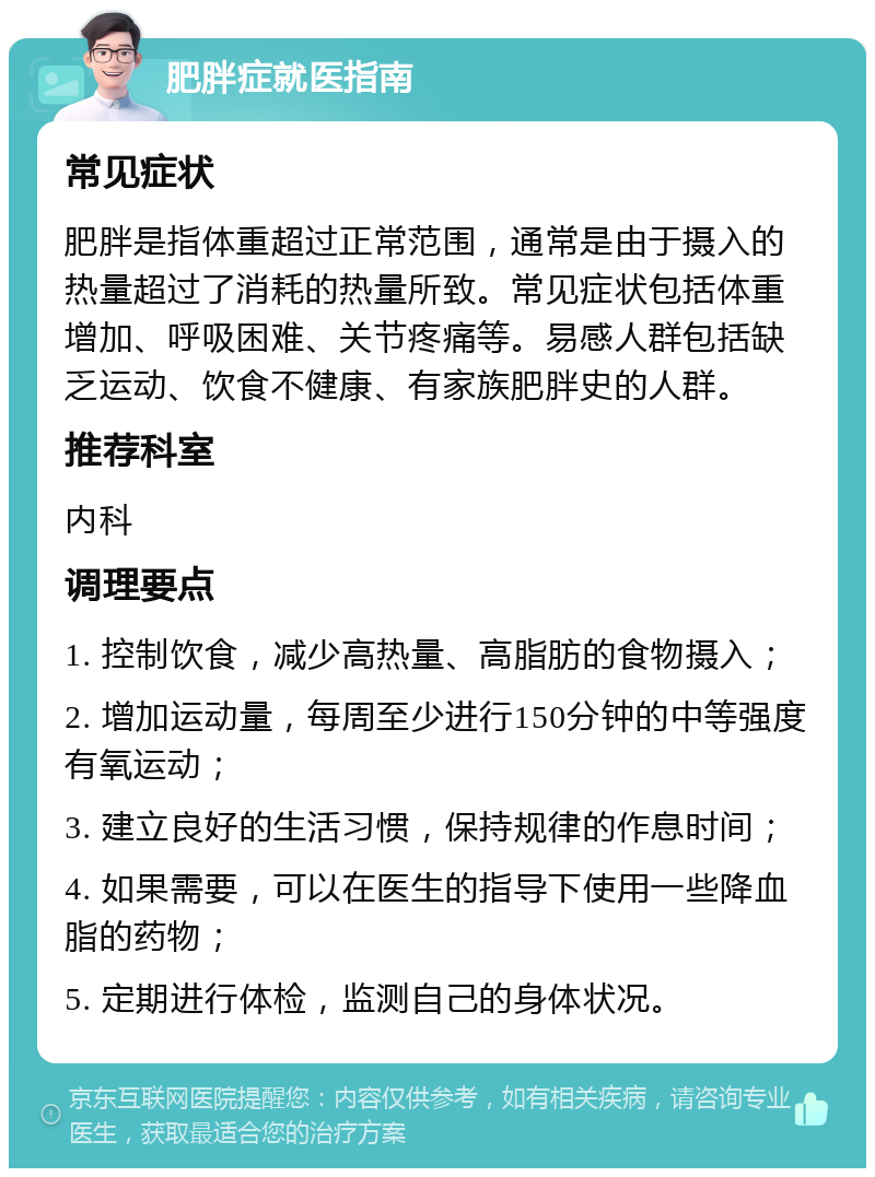 肥胖症就医指南 常见症状 肥胖是指体重超过正常范围，通常是由于摄入的热量超过了消耗的热量所致。常见症状包括体重增加、呼吸困难、关节疼痛等。易感人群包括缺乏运动、饮食不健康、有家族肥胖史的人群。 推荐科室 内科 调理要点 1. 控制饮食，减少高热量、高脂肪的食物摄入； 2. 增加运动量，每周至少进行150分钟的中等强度有氧运动； 3. 建立良好的生活习惯，保持规律的作息时间； 4. 如果需要，可以在医生的指导下使用一些降血脂的药物； 5. 定期进行体检，监测自己的身体状况。