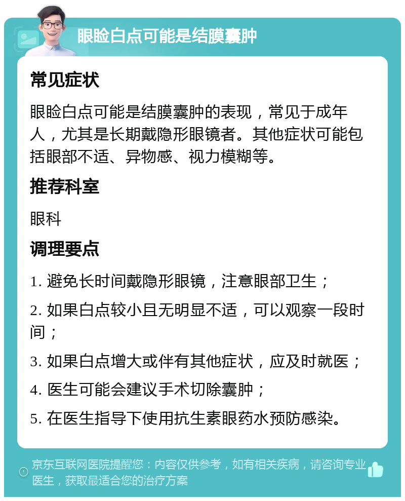 眼睑白点可能是结膜囊肿 常见症状 眼睑白点可能是结膜囊肿的表现，常见于成年人，尤其是长期戴隐形眼镜者。其他症状可能包括眼部不适、异物感、视力模糊等。 推荐科室 眼科 调理要点 1. 避免长时间戴隐形眼镜，注意眼部卫生； 2. 如果白点较小且无明显不适，可以观察一段时间； 3. 如果白点增大或伴有其他症状，应及时就医； 4. 医生可能会建议手术切除囊肿； 5. 在医生指导下使用抗生素眼药水预防感染。