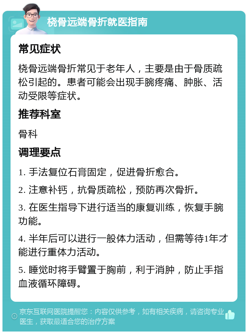 桡骨远端骨折就医指南 常见症状 桡骨远端骨折常见于老年人，主要是由于骨质疏松引起的。患者可能会出现手腕疼痛、肿胀、活动受限等症状。 推荐科室 骨科 调理要点 1. 手法复位石膏固定，促进骨折愈合。 2. 注意补钙，抗骨质疏松，预防再次骨折。 3. 在医生指导下进行适当的康复训练，恢复手腕功能。 4. 半年后可以进行一般体力活动，但需等待1年才能进行重体力活动。 5. 睡觉时将手臂置于胸前，利于消肿，防止手指血液循环障碍。