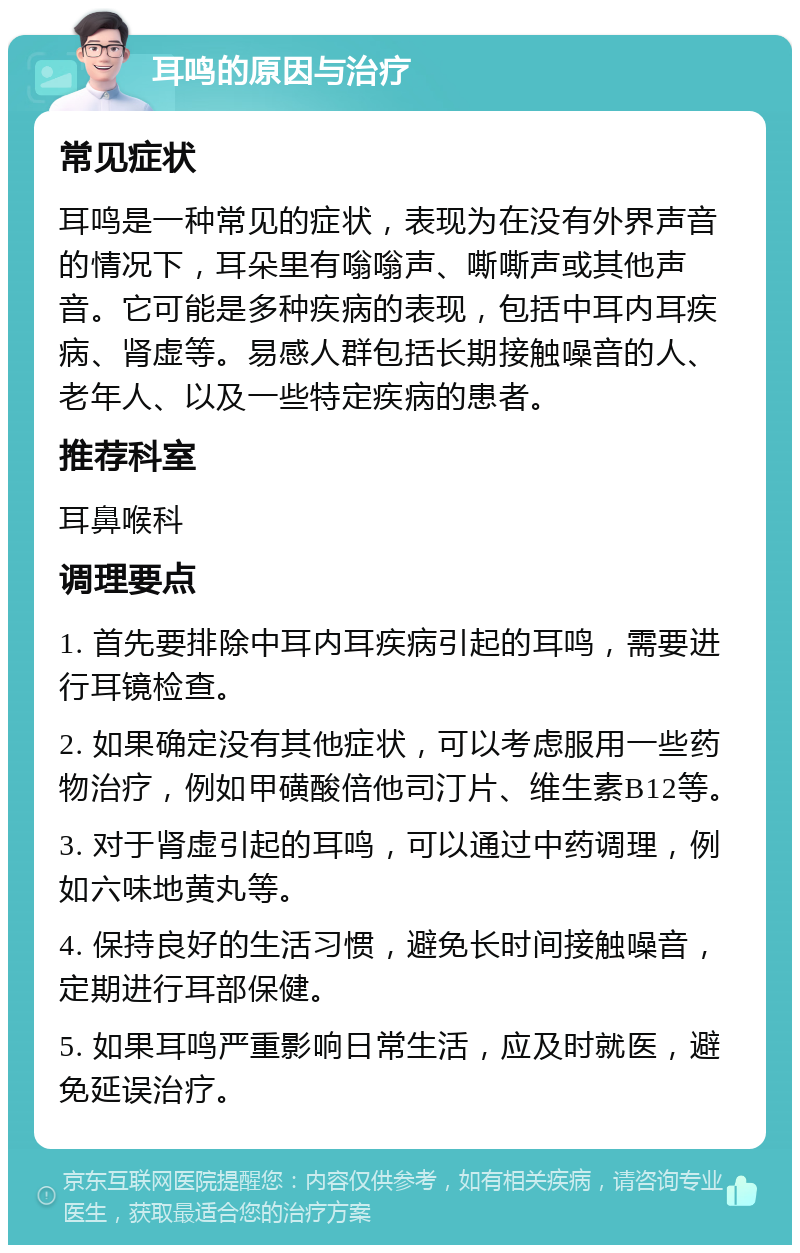 耳鸣的原因与治疗 常见症状 耳鸣是一种常见的症状，表现为在没有外界声音的情况下，耳朵里有嗡嗡声、嘶嘶声或其他声音。它可能是多种疾病的表现，包括中耳内耳疾病、肾虚等。易感人群包括长期接触噪音的人、老年人、以及一些特定疾病的患者。 推荐科室 耳鼻喉科 调理要点 1. 首先要排除中耳内耳疾病引起的耳鸣，需要进行耳镜检查。 2. 如果确定没有其他症状，可以考虑服用一些药物治疗，例如甲磺酸倍他司汀片、维生素B12等。 3. 对于肾虚引起的耳鸣，可以通过中药调理，例如六味地黄丸等。 4. 保持良好的生活习惯，避免长时间接触噪音，定期进行耳部保健。 5. 如果耳鸣严重影响日常生活，应及时就医，避免延误治疗。