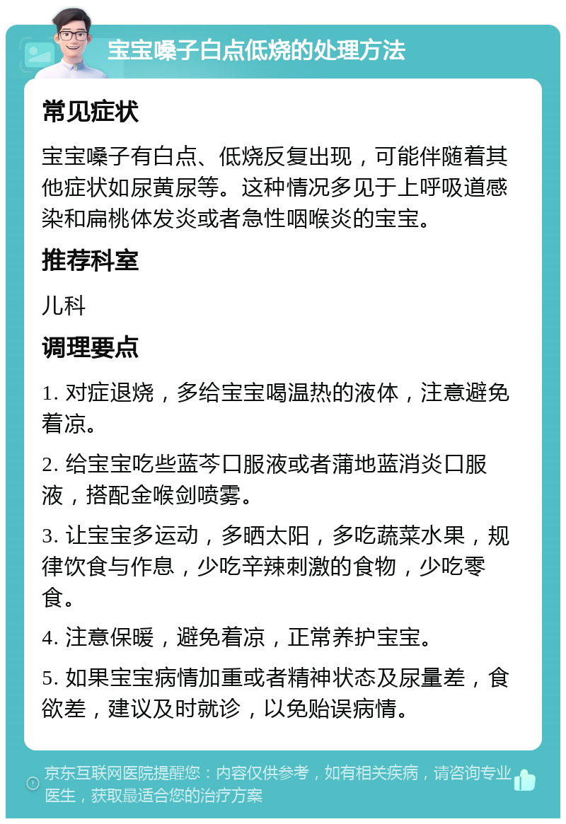 宝宝嗓子白点低烧的处理方法 常见症状 宝宝嗓子有白点、低烧反复出现，可能伴随着其他症状如尿黄尿等。这种情况多见于上呼吸道感染和扁桃体发炎或者急性咽喉炎的宝宝。 推荐科室 儿科 调理要点 1. 对症退烧，多给宝宝喝温热的液体，注意避免着凉。 2. 给宝宝吃些蓝芩口服液或者蒲地蓝消炎口服液，搭配金喉剑喷雾。 3. 让宝宝多运动，多晒太阳，多吃蔬菜水果，规律饮食与作息，少吃辛辣刺激的食物，少吃零食。 4. 注意保暖，避免着凉，正常养护宝宝。 5. 如果宝宝病情加重或者精神状态及尿量差，食欲差，建议及时就诊，以免贻误病情。