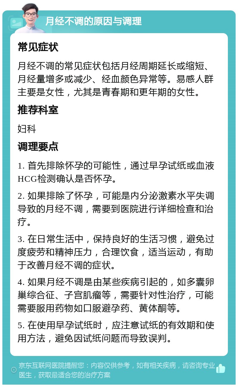 月经不调的原因与调理 常见症状 月经不调的常见症状包括月经周期延长或缩短、月经量增多或减少、经血颜色异常等。易感人群主要是女性，尤其是青春期和更年期的女性。 推荐科室 妇科 调理要点 1. 首先排除怀孕的可能性，通过早孕试纸或血液HCG检测确认是否怀孕。 2. 如果排除了怀孕，可能是内分泌激素水平失调导致的月经不调，需要到医院进行详细检查和治疗。 3. 在日常生活中，保持良好的生活习惯，避免过度疲劳和精神压力，合理饮食，适当运动，有助于改善月经不调的症状。 4. 如果月经不调是由某些疾病引起的，如多囊卵巢综合征、子宫肌瘤等，需要针对性治疗，可能需要服用药物如口服避孕药、黄体酮等。 5. 在使用早孕试纸时，应注意试纸的有效期和使用方法，避免因试纸问题而导致误判。