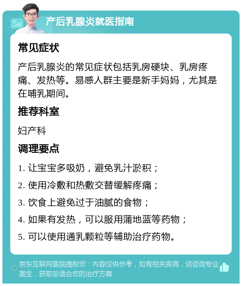 产后乳腺炎就医指南 常见症状 产后乳腺炎的常见症状包括乳房硬块、乳房疼痛、发热等。易感人群主要是新手妈妈，尤其是在哺乳期间。 推荐科室 妇产科 调理要点 1. 让宝宝多吸奶，避免乳汁淤积； 2. 使用冷敷和热敷交替缓解疼痛； 3. 饮食上避免过于油腻的食物； 4. 如果有发热，可以服用蒲地蓝等药物； 5. 可以使用通乳颗粒等辅助治疗药物。