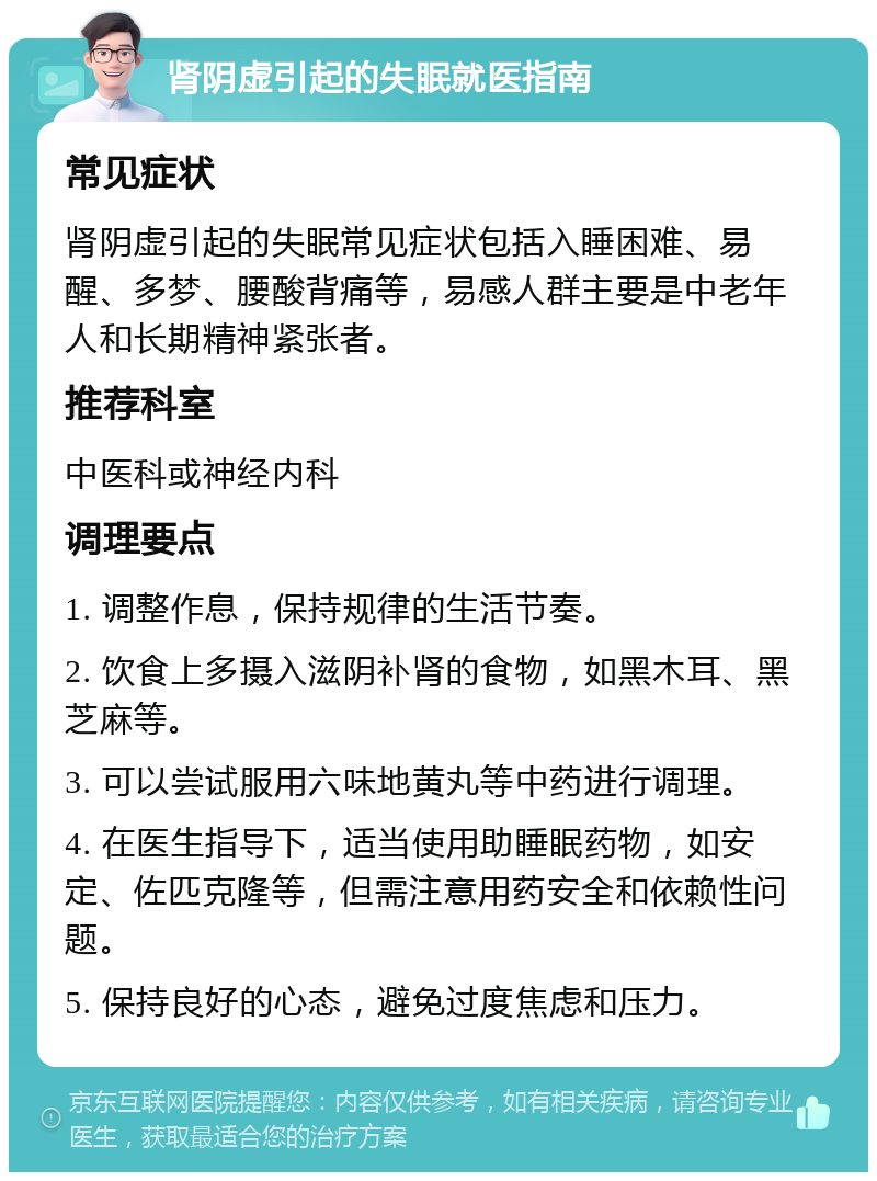 肾阴虚引起的失眠就医指南 常见症状 肾阴虚引起的失眠常见症状包括入睡困难、易醒、多梦、腰酸背痛等，易感人群主要是中老年人和长期精神紧张者。 推荐科室 中医科或神经内科 调理要点 1. 调整作息，保持规律的生活节奏。 2. 饮食上多摄入滋阴补肾的食物，如黑木耳、黑芝麻等。 3. 可以尝试服用六味地黄丸等中药进行调理。 4. 在医生指导下，适当使用助睡眠药物，如安定、佐匹克隆等，但需注意用药安全和依赖性问题。 5. 保持良好的心态，避免过度焦虑和压力。