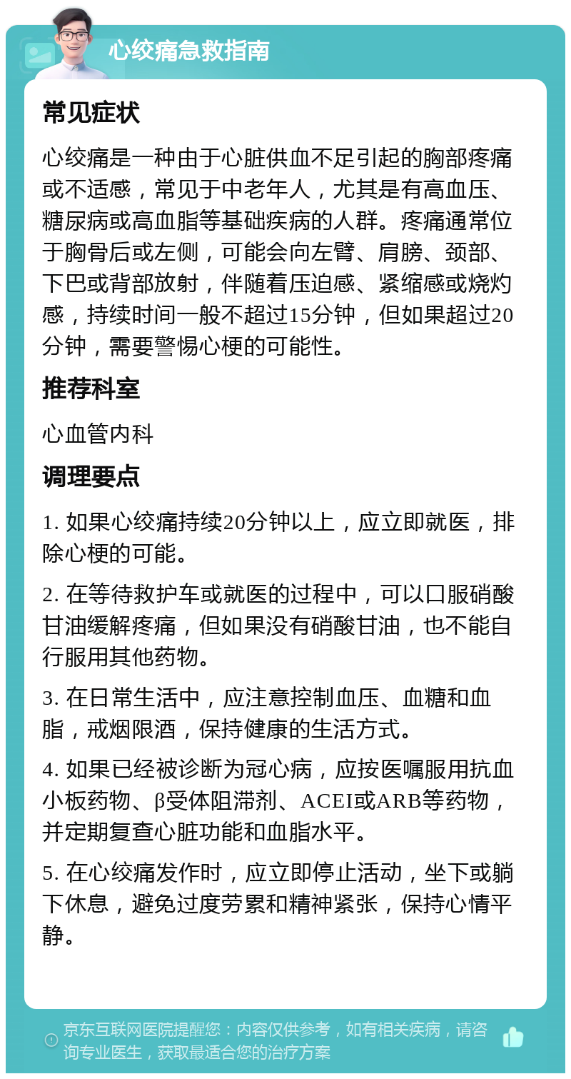 心绞痛急救指南 常见症状 心绞痛是一种由于心脏供血不足引起的胸部疼痛或不适感，常见于中老年人，尤其是有高血压、糖尿病或高血脂等基础疾病的人群。疼痛通常位于胸骨后或左侧，可能会向左臂、肩膀、颈部、下巴或背部放射，伴随着压迫感、紧缩感或烧灼感，持续时间一般不超过15分钟，但如果超过20分钟，需要警惕心梗的可能性。 推荐科室 心血管内科 调理要点 1. 如果心绞痛持续20分钟以上，应立即就医，排除心梗的可能。 2. 在等待救护车或就医的过程中，可以口服硝酸甘油缓解疼痛，但如果没有硝酸甘油，也不能自行服用其他药物。 3. 在日常生活中，应注意控制血压、血糖和血脂，戒烟限酒，保持健康的生活方式。 4. 如果已经被诊断为冠心病，应按医嘱服用抗血小板药物、β受体阻滞剂、ACEI或ARB等药物，并定期复查心脏功能和血脂水平。 5. 在心绞痛发作时，应立即停止活动，坐下或躺下休息，避免过度劳累和精神紧张，保持心情平静。