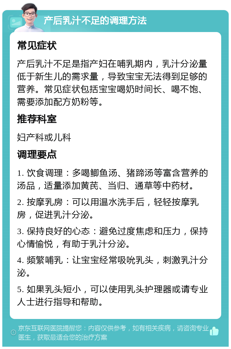 产后乳汁不足的调理方法 常见症状 产后乳汁不足是指产妇在哺乳期内，乳汁分泌量低于新生儿的需求量，导致宝宝无法得到足够的营养。常见症状包括宝宝喝奶时间长、喝不饱、需要添加配方奶粉等。 推荐科室 妇产科或儿科 调理要点 1. 饮食调理：多喝鲫鱼汤、猪蹄汤等富含营养的汤品，适量添加黄芪、当归、通草等中药材。 2. 按摩乳房：可以用温水洗手后，轻轻按摩乳房，促进乳汁分泌。 3. 保持良好的心态：避免过度焦虑和压力，保持心情愉悦，有助于乳汁分泌。 4. 频繁哺乳：让宝宝经常吸吮乳头，刺激乳汁分泌。 5. 如果乳头短小，可以使用乳头护理器或请专业人士进行指导和帮助。