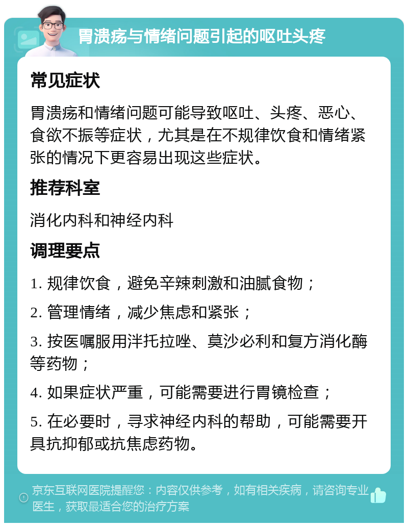 胃溃疡与情绪问题引起的呕吐头疼 常见症状 胃溃疡和情绪问题可能导致呕吐、头疼、恶心、食欲不振等症状，尤其是在不规律饮食和情绪紧张的情况下更容易出现这些症状。 推荐科室 消化内科和神经内科 调理要点 1. 规律饮食，避免辛辣刺激和油腻食物； 2. 管理情绪，减少焦虑和紧张； 3. 按医嘱服用泮托拉唑、莫沙必利和复方消化酶等药物； 4. 如果症状严重，可能需要进行胃镜检查； 5. 在必要时，寻求神经内科的帮助，可能需要开具抗抑郁或抗焦虑药物。