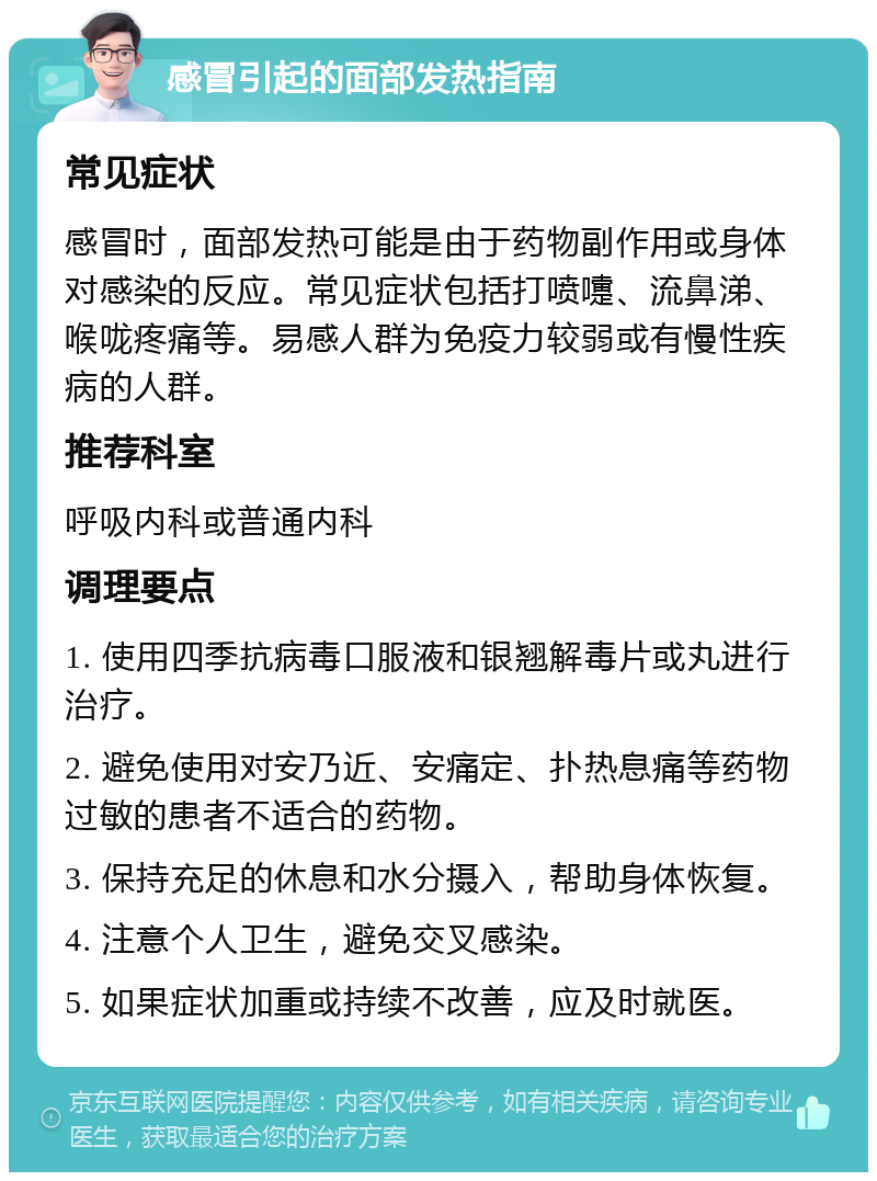 感冒引起的面部发热指南 常见症状 感冒时，面部发热可能是由于药物副作用或身体对感染的反应。常见症状包括打喷嚏、流鼻涕、喉咙疼痛等。易感人群为免疫力较弱或有慢性疾病的人群。 推荐科室 呼吸内科或普通内科 调理要点 1. 使用四季抗病毒口服液和银翘解毒片或丸进行治疗。 2. 避免使用对安乃近、安痛定、扑热息痛等药物过敏的患者不适合的药物。 3. 保持充足的休息和水分摄入，帮助身体恢复。 4. 注意个人卫生，避免交叉感染。 5. 如果症状加重或持续不改善，应及时就医。